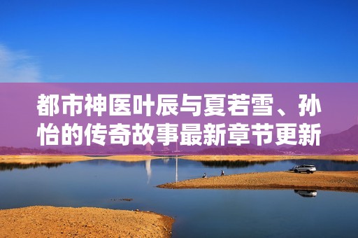 都市神医叶辰与夏若雪、孙怡的传奇故事最新章节更新解析