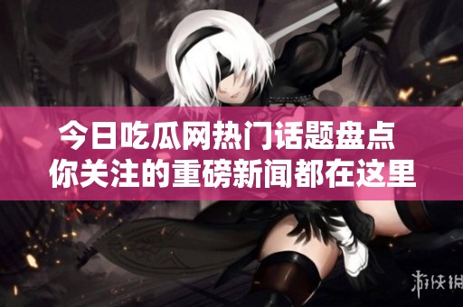 今日吃瓜网热门话题盘点 你关注的重磅新闻都在这里