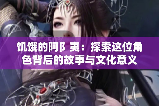 饥饿的阿阝夷：探索这位角色背后的故事与文化意义