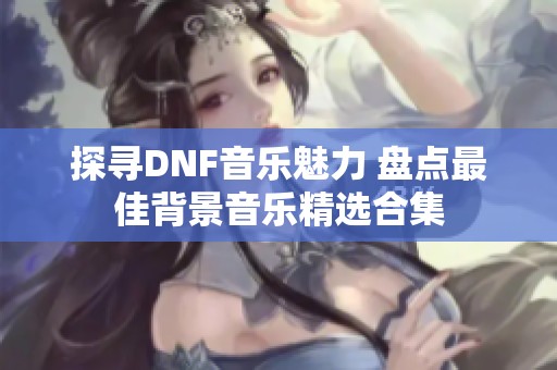 探寻DNF音乐魅力 盘点最佳背景音乐精选合集