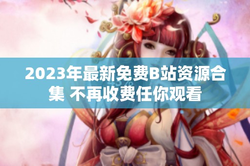 2023年最新免费B站资源合集 不再收费任你观看