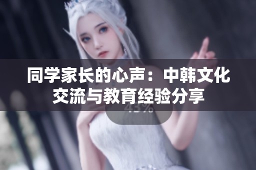 同学家长的心声：中韩文化交流与教育经验分享