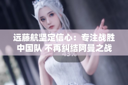 远藤航坚定信心：专注战胜中国队 不再纠结阿曼之战