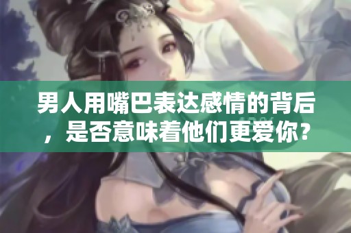 男人用嘴巴表达感情的背后，是否意味着他们更爱你？
