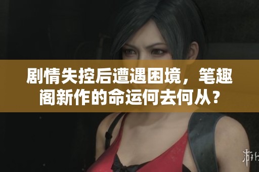 剧情失控后遭遇困境，笔趣阁新作的命运何去何从？