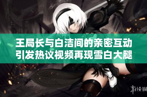 王局长与白洁间的亲密互动引发热议视频再现雪白大腿瞬间