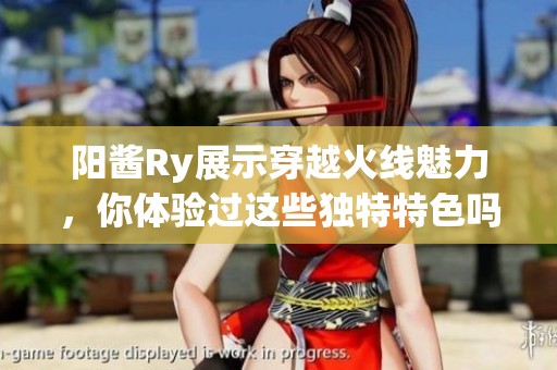 阳酱Ry展示穿越火线魅力，你体验过这些独特特色吗？