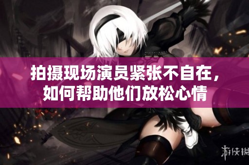 拍摄现场演员紧张不自在，如何帮助他们放松心情