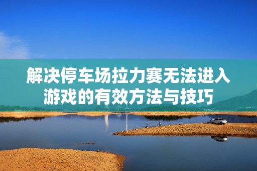 解决停车场拉力赛无法进入游戏的有效方法与技巧
