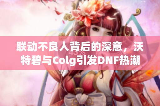 联动不良人背后的深意，沃特碧与Colg引发DNF热潮