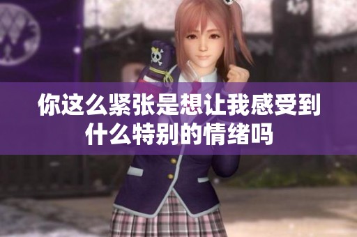 你这么紧张是想让我感受到什么特别的情绪吗