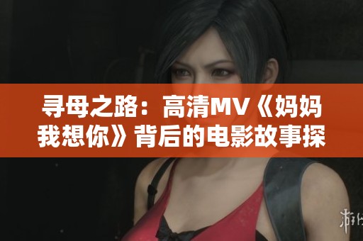 寻母之路：高清MV《妈妈我想你》背后的电影故事探秘