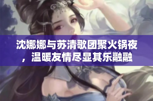沈娜娜与苏清歌团聚火锅夜，温暖友情尽显其乐融融