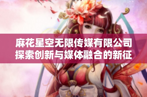 麻花星空无限传媒有限公司探索创新与媒体融合的新征程