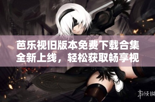 芭乐视旧版本免费下载合集全新上线，轻松获取畅享视频体验