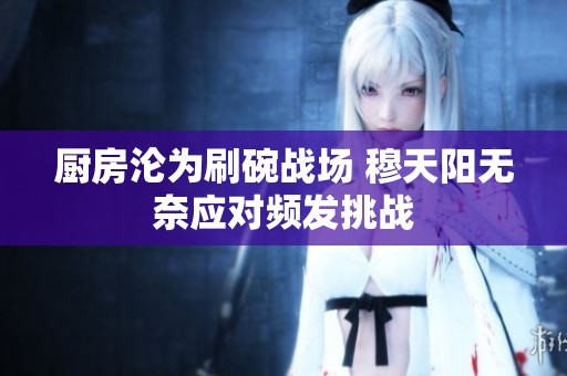 厨房沦为刷碗战场 穆天阳无奈应对频发挑战