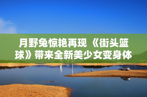 月野兔惊艳再现 《街头篮球》带来全新美少女变身体验