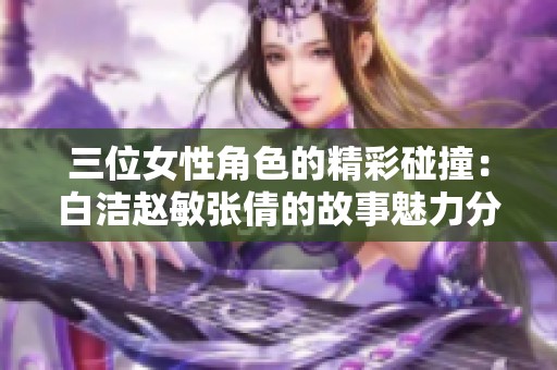 三位女性角色的精彩碰撞：白洁赵敏张倩的故事魅力分析