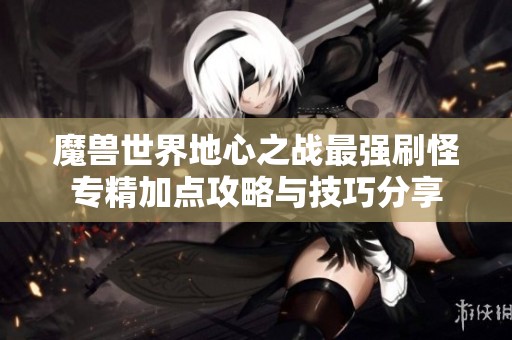 魔兽世界地心之战最强刷怪专精加点攻略与技巧分享