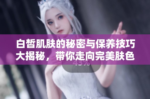 白皙肌肤的秘密与保养技巧大揭秘，带你走向完美肤色