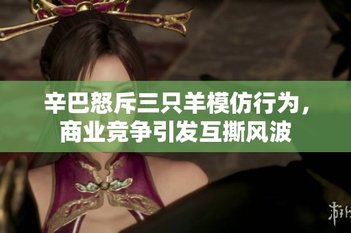 辛巴怒斥三只羊模仿行为，商业竞争引发互撕风波