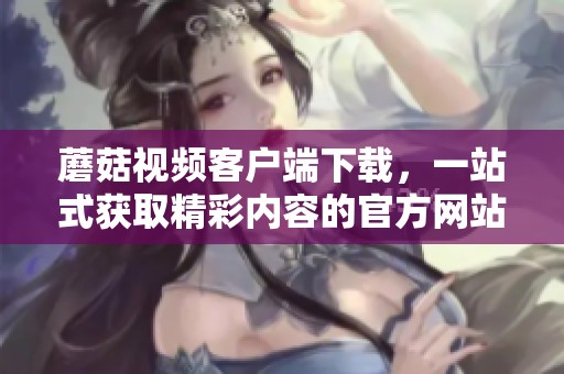 蘑菇视频客户端下载，一站式获取精彩内容的官方网站