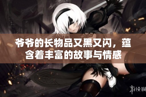 爷爷的长物品又黑又闪，蕴含着丰富的故事与情感