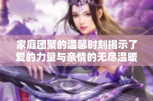 家庭团聚的温馨时刻揭示了爱的力量与亲情的无尽温暖