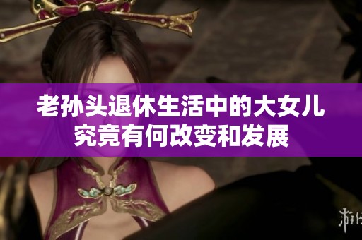 老孙头退休生活中的大女儿究竟有何改变和发展