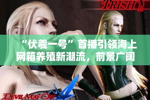 “伏羲一号”首播引领海上网箱养殖新潮流，前景广阔