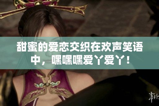 甜蜜的爱恋交织在欢声笑语中，嘿嘿嘿爱丫爱丫！