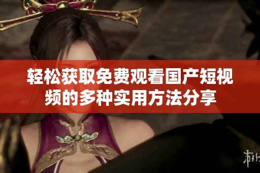 轻松获取免费观看国产短视频的多种实用方法分享