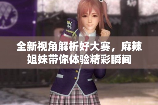 全新视角解析好大赛，麻辣姐妹带你体验精彩瞬间