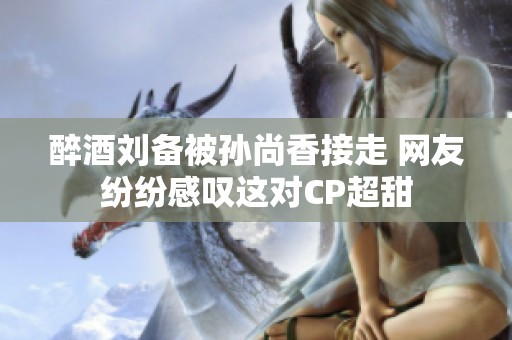 醉酒刘备被孙尚香接走 网友纷纷感叹这对CP超甜