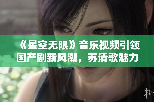 《星空无限》音乐视频引领国产剧新风潮，苏清歌魅力四射