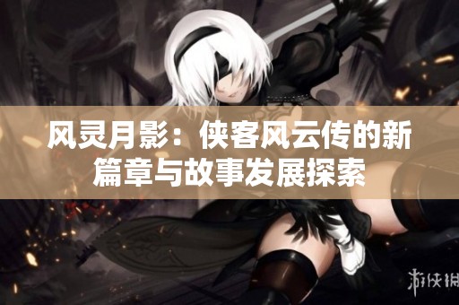 风灵月影：侠客风云传的新篇章与故事发展探索
