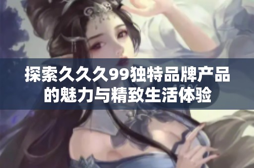探索久久久99独特品牌产品的魅力与精致生活体验