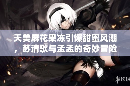 天美麻花果冻引爆甜蜜风潮，苏清歌与孟孟的奇妙冒险记