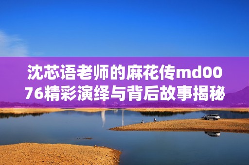 沈芯语老师的麻花传md0076精彩演绎与背后故事揭秘
