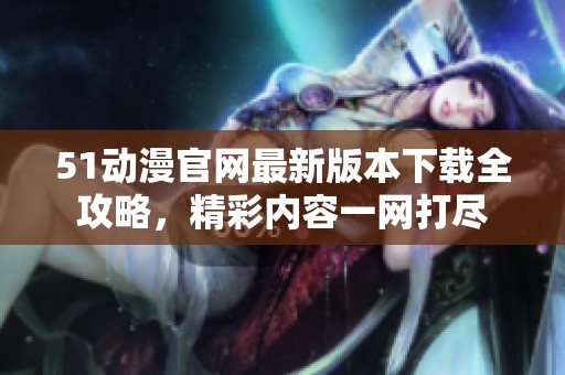 51动漫官网最新版本下载全攻略，精彩内容一网打尽