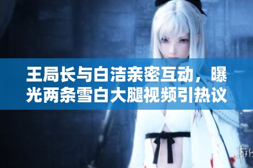 王局长与白洁亲密互动，曝光两条雪白大腿视频引热议