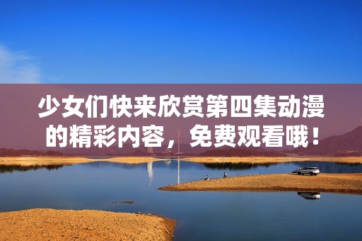 少女们快来欣赏第四集动漫的精彩内容，免费观看哦！