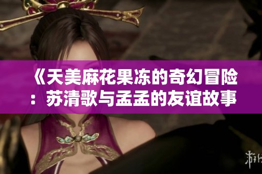 《天美麻花果冻的奇幻冒险：苏清歌与孟孟的友谊故事》