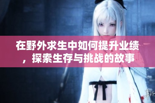 在野外求生中如何提升业绩，探索生存与挑战的故事