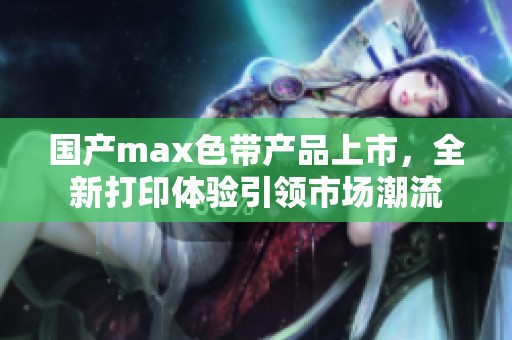 国产max色带产品上市，全新打印体验引领市场潮流