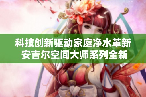 科技创新驱动家庭净水革新 安吉尔空间大师系列全新旗舰发布