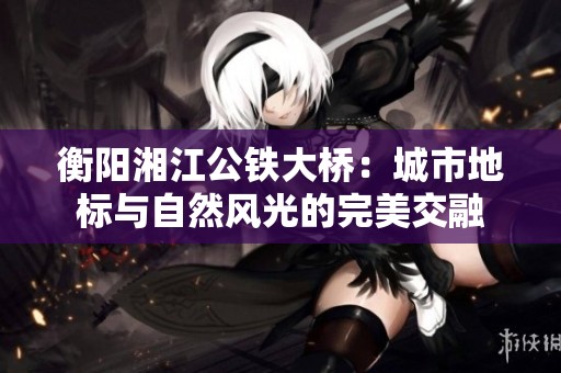 衡阳湘江公铁大桥：城市地标与自然风光的完美交融