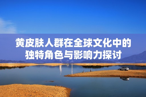黄皮肤人群在全球文化中的独特角色与影响力探讨