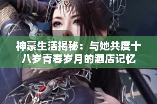 神豪生活揭秘：与她共度十八岁青春岁月的酒店记忆