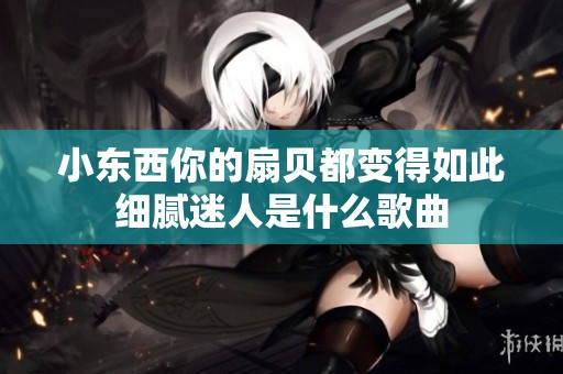 小东西你的扇贝都变得如此细腻迷人是什么歌曲